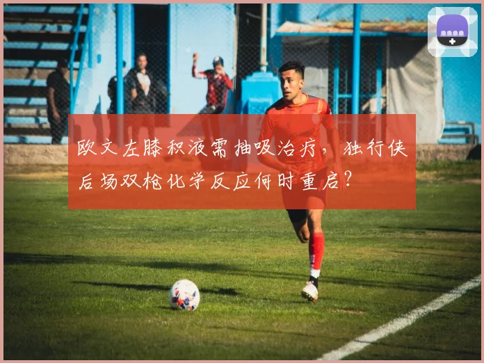 欧文左膝积液需抽吸治疗，独行侠后场双枪化学反应何时重启？