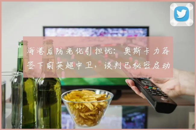 海港后防老化引担忧：奥斯卡力荐签下前英超中卫，谈判已秘密启动
