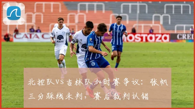 北控队vs吉林队加时赛争议：张帆三分踩线未判，赛后裁判认错